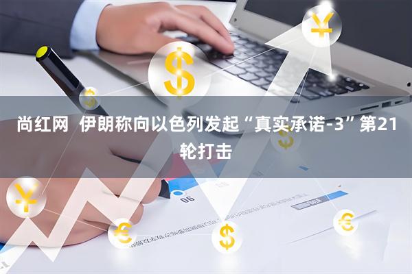 尚红网  伊朗称向以色列发起“真实承诺-3”第21轮打击