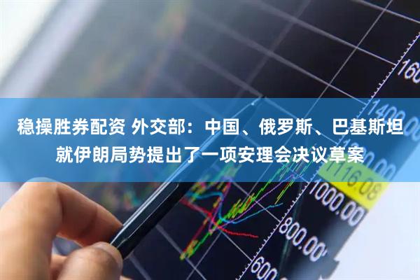 稳操胜券配资 外交部：中国、俄罗斯、巴基斯坦就伊朗局势提出了一项安理会决议草案