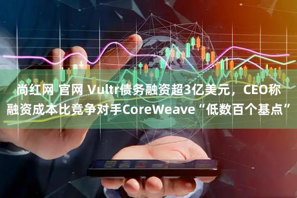 尚红网 官网 Vultr债务融资超3亿美元，CEO称融资成本比竞争对手CoreWeave“低数百个基点”