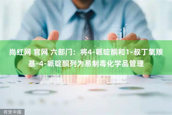 尚红网 官网 六部门：将4-哌啶酮和1-叔丁氧羰基-4-哌啶酮列为易制毒化学品管理