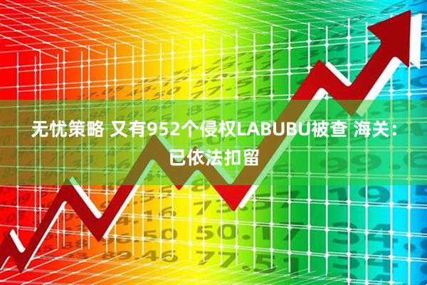 无忧策略 又有952个侵权LABUBU被查 海关：已依法扣留