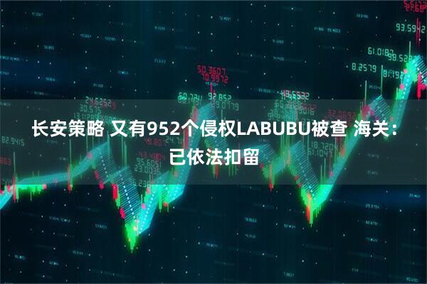 长安策略 又有952个侵权LABUBU被查 海关：已依法扣留