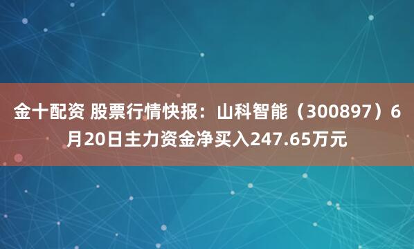 金十配资 股票行情快报：山科智能（300897）6月20日主力资金净买入247.65万元