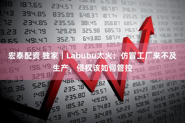 宏泰配资 独家｜Labubu太火：仿冒工厂来不及生产，侵权该如何管控