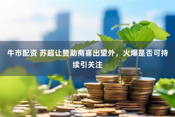 牛市配资 苏超让赞助商喜出望外，火爆是否可持续引关注
