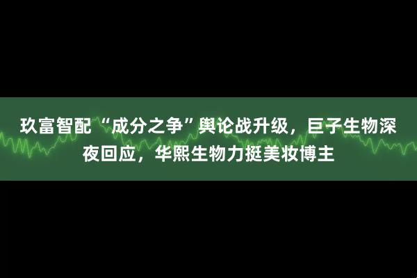 玖富智配 “成分之争”舆论战升级，巨子生物深夜回应，华熙生物力挺美妆博主