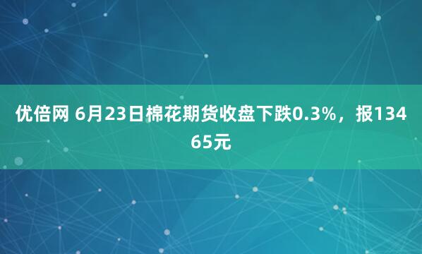 优倍网 6月23日棉花期货收盘下跌0.3%，报13465元