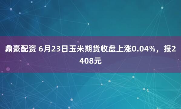 鼎豪配资 6月23日玉米期货收盘上涨0.04%，报2408元