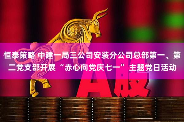 恒泰策略 中建一局三公司安装分公司总部第一、第二党支部开展 “赤心向党庆七一” 主题党日活动