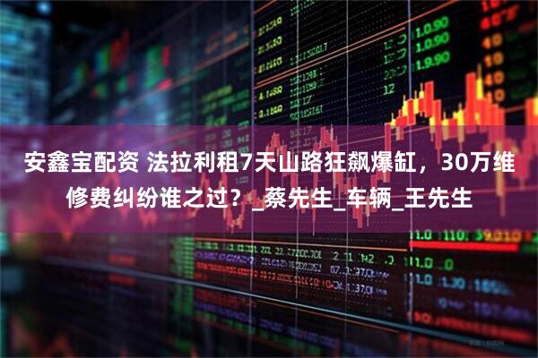 安鑫宝配资 法拉利租7天山路狂飙爆缸，30万维修费纠纷谁之过？_蔡先生_车辆_王先生