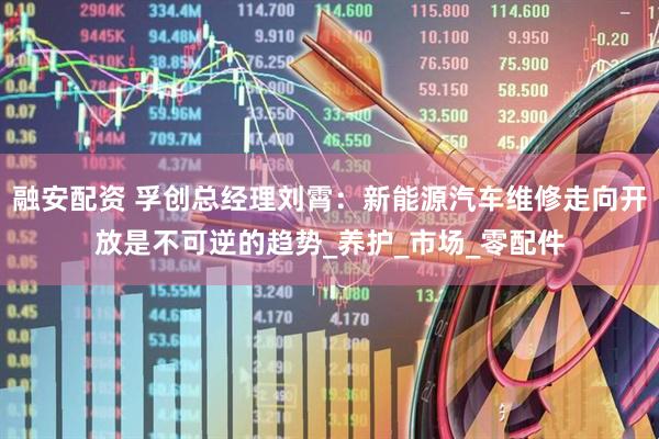 融安配资 孚创总经理刘霄：新能源汽车维修走向开放是不可逆的趋势_养护_市场_零配件