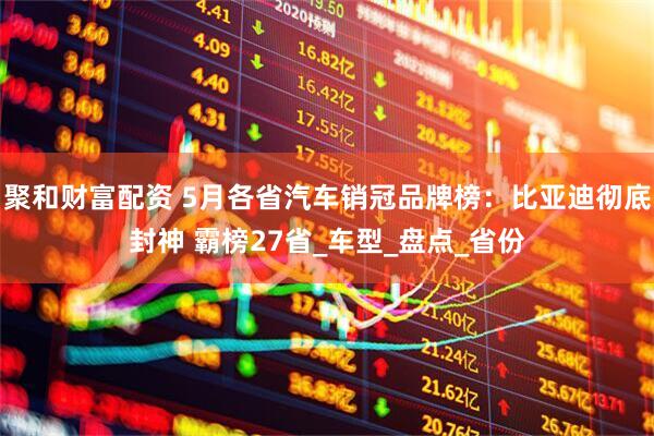 聚和财富配资 5月各省汽车销冠品牌榜：比亚迪彻底封神 霸榜27省_车型_盘点_省份