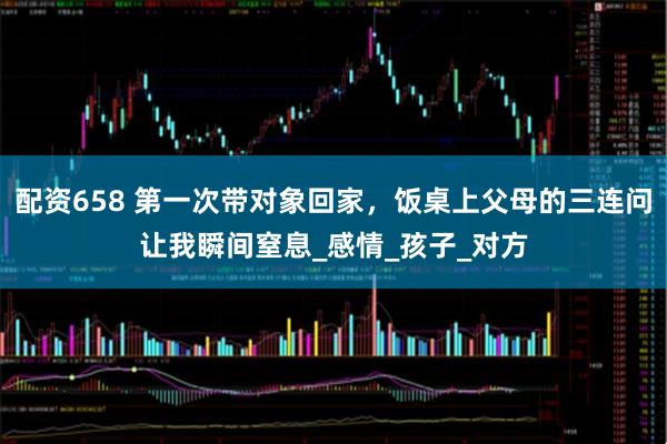 配资658 第一次带对象回家，饭桌上父母的三连问让我瞬间窒息_感情_孩子_对方