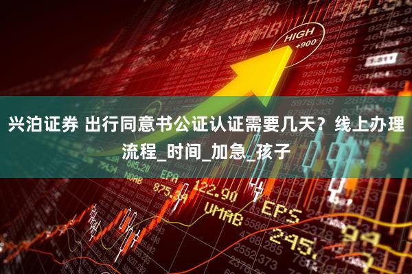 兴泊证券 出行同意书公证认证需要几天？线上办理流程_时间_加急_孩子