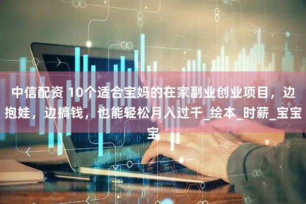 中信配资 10个适合宝妈的在家副业创业项目，边抱娃，边搞钱，也能轻松月入过千_绘本_时薪_宝宝