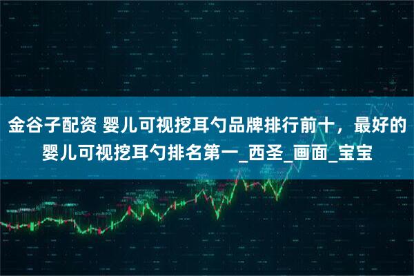 金谷子配资 婴儿可视挖耳勺品牌排行前十，最好的婴儿可视挖耳勺排名第一_西圣_画面_宝宝
