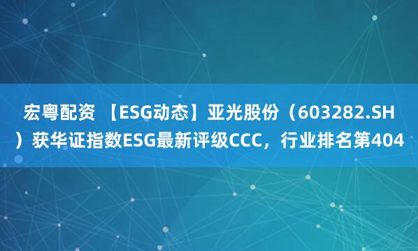 宏粤配资 【ESG动态】亚光股份（603282.SH）获华证指数ESG最新评级CCC，行业排名第404