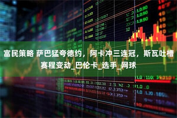 富民策略 萨巴猛夸德约，阿卡冲三连冠，斯瓦吐槽赛程变动_巴伦卡_选手_网球