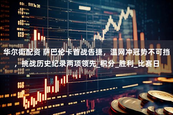 华尔街配资 萨巴伦卡首战告捷，温网冲冠势不可挡，挑战历史纪录两项领先_积分_胜利_比赛日