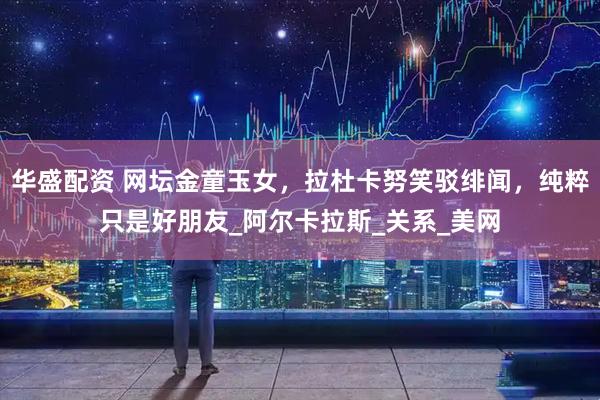 华盛配资 网坛金童玉女，拉杜卡努笑驳绯闻，纯粹只是好朋友_阿尔卡拉斯_关系_美网