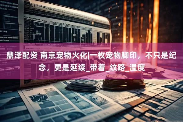 鼎泽配资 南京宠物火化|一枚宠物脚印，不只是纪念，更是延续_带着_纹路_温度