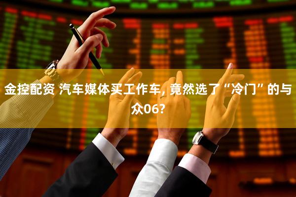金控配资 汽车媒体买工作车, 竟然选了“冷门”的与众06?
