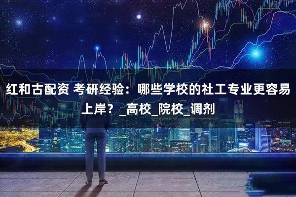 红和古配资 考研经验：哪些学校的社工专业更容易上岸？_高校_院校_调剂