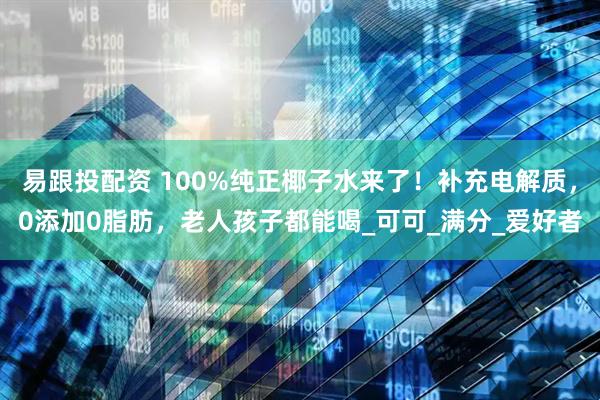 易跟投配资 100%纯正椰子水来了！补充电解质，0添加0脂肪，老人孩子都能喝_可可_满分_爱好者