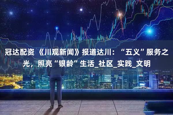 冠达配资 《川观新闻》报道达川：“五义”服务之光，照亮“银龄”生活_社区_实践_文明