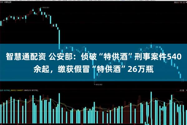 智慧通配资 公安部：侦破“特供酒”刑事案件540余起，缴获假冒“特供酒”26万瓶