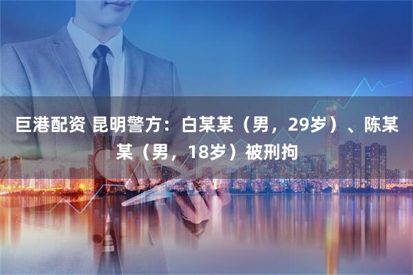 巨港配资 昆明警方：白某某（男，29岁）、陈某某（男，18岁）被刑拘