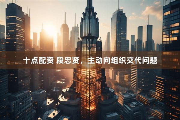 十点配资 段忠贤，主动向组织交代问题