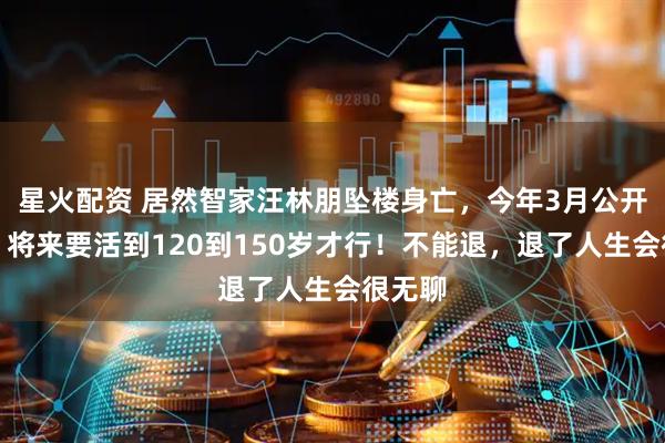星火配资 居然智家汪林朋坠楼身亡，今年3月公开发声：将来要活到120到150岁才行！不能退，退了人生会很无聊