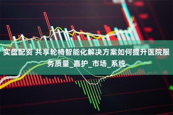 实盘配资 共享轮椅智能化解决方案如何提升医院服务质量_嘉护_市场_系统