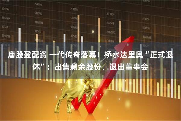唐股盈配资 一代传奇落幕！桥水达里奥“正式退休”：出售剩余股份、退出董事会