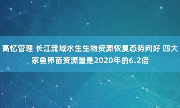 高忆管理 长江流域水生生物资源恢复态势向好 四大家鱼卵苗资源量是2020年的6.2倍