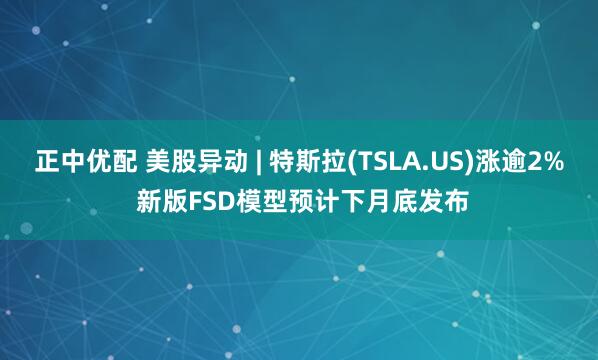 正中优配 美股异动 | 特斯拉(TSLA.US)涨逾2% 新版FSD模型预计下月底发布