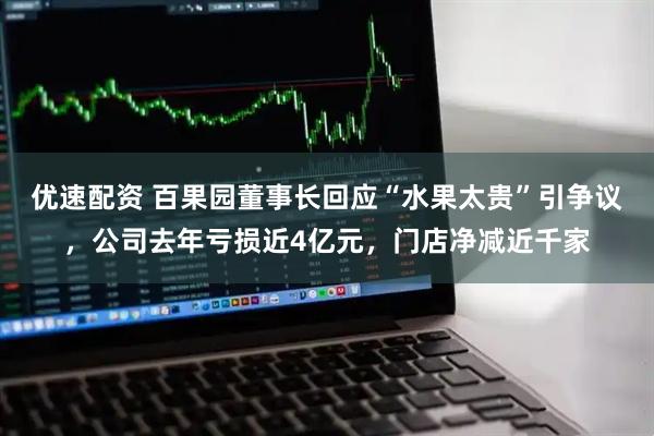 优速配资 百果园董事长回应“水果太贵”引争议，公司去年亏损近4亿元，门店净减近千家