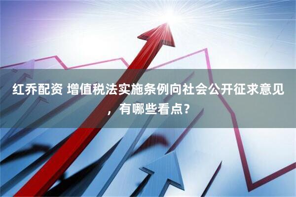 红乔配资 增值税法实施条例向社会公开征求意见，有哪些看点？