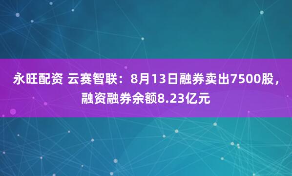 永旺配资 云赛智联：8月13日融券卖出7500股，融资融券余额8.23亿元