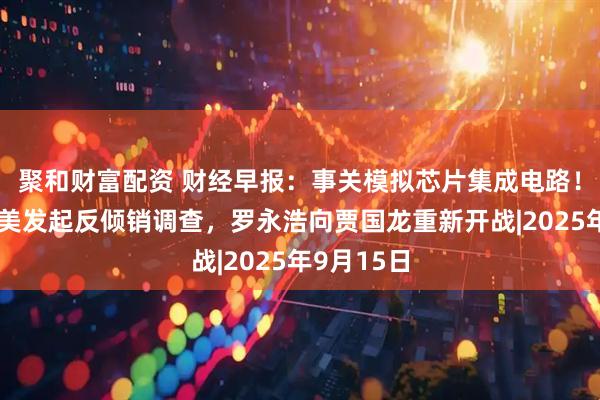 聚和财富配资 财经早报：事关模拟芯片集成电路！商务部对美发起反倾销调查，罗永浩向贾国龙重新开战|2025年9月15日