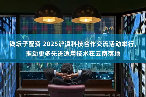 钱坛子配资 2025沪滇科技合作交流活动举行，推动更多先进适用技术在云南落地