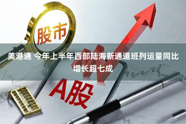 美港通 今年上半年西部陆海新通道班列运量同比增长超七成