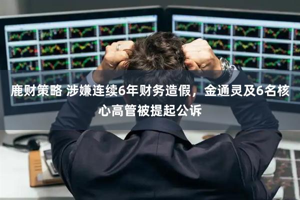 鹿财策略 涉嫌连续6年财务造假,金通灵及6名核心高管被提起公诉