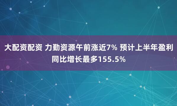 大配资配资 力勤资源午前涨近7% 预计上半年盈利同比增长最多155.5%