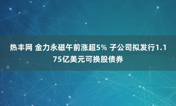 热丰网 金力永磁午前涨超5% 子公司拟发行1.175亿美元可换股债券