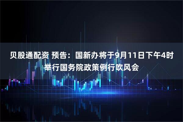 贝股通配资 预告：国新办将于9月11日下午4时举行国务院政策例行吹风会