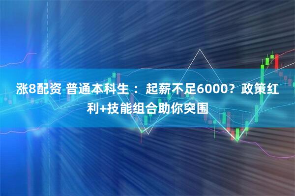 涨8配资 普通本科生 ：起薪不足6000？政策红利+技能组合助你突围