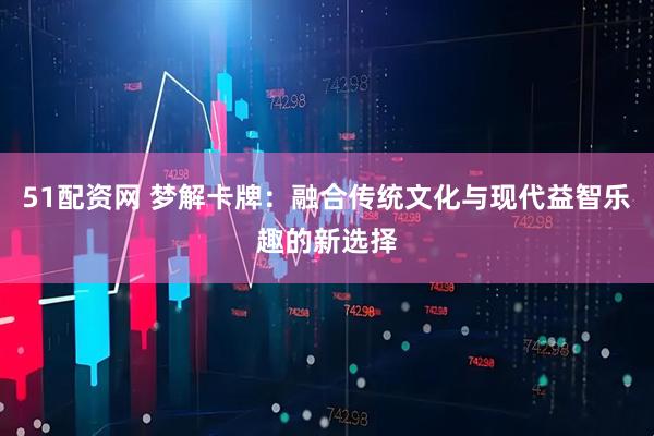 51配资网 梦解卡牌：融合传统文化与现代益智乐趣的新选择