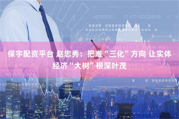 保宇配资平台 赵忠秀：把准“三化”方向 让实体经济“大树”根深叶茂